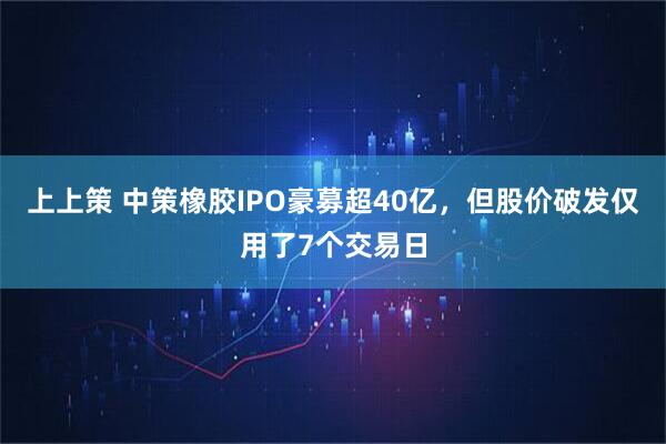 上上策 中策橡胶IPO豪募超40亿，但股价破发仅用了7个交易日