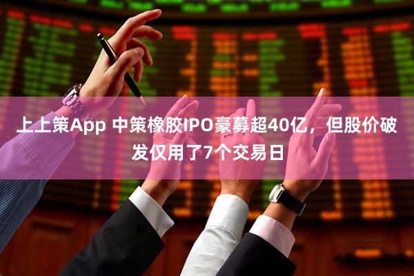 上上策App 中策橡胶IPO豪募超40亿，但股价破发仅用了7个交易日