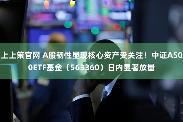 上上策官网 A股韧性显现核心资产受关注！中证A500ETF基金（563360）日内显著放量