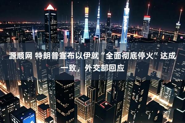 源顺网 特朗普宣布以伊就“全面彻底停火”达成一致，外交部回应