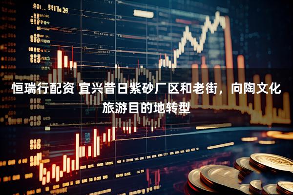 恒瑞行配资 宜兴昔日紫砂厂区和老街，向陶文化旅游目的地转型