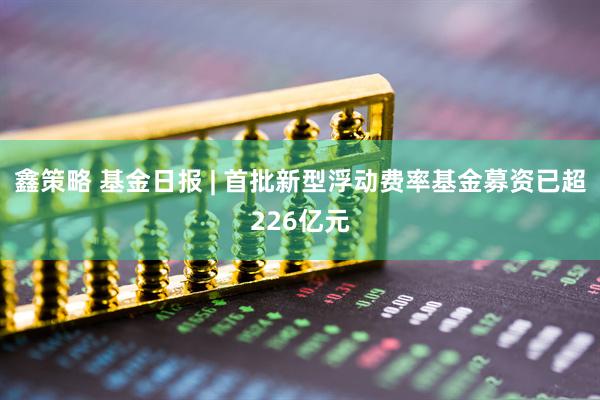 鑫策略 基金日报 | 首批新型浮动费率基金募资已超226亿元