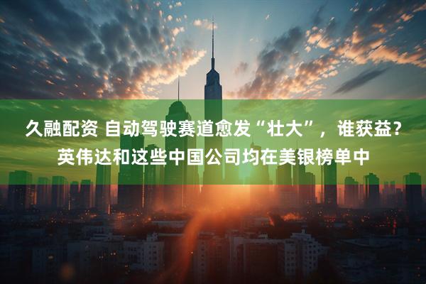 久融配资 自动驾驶赛道愈发“壮大”，谁获益？英伟达和这些中国公司均在美银榜单中