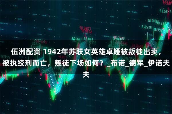 伍洲配资 1942年苏联女英雄卓娅被叛徒出卖，被执绞刑而亡，叛徒下场如何？_布诺_德军_伊诺夫