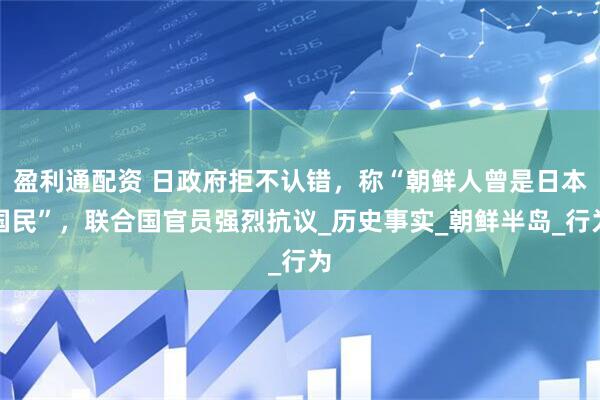 盈利通配资 日政府拒不认错，称“朝鲜人曾是日本国民”，联合国官员强烈抗议_历史事实_朝鲜半岛_行为