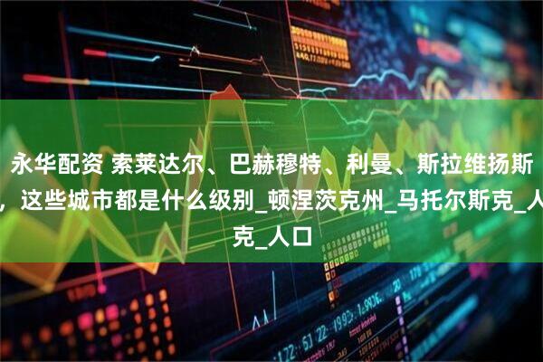 永华配资 索莱达尔、巴赫穆特、利曼、斯拉维扬斯克，这些城市都是什么级别_顿涅茨克州_马托尔斯克_人口