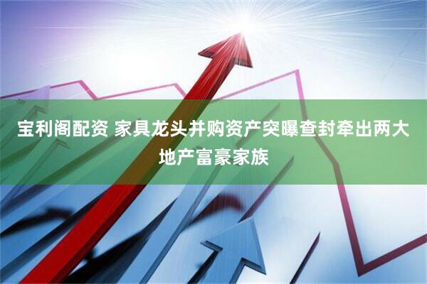 宝利阁配资 家具龙头并购资产突曝查封牵出两大地产富豪家族