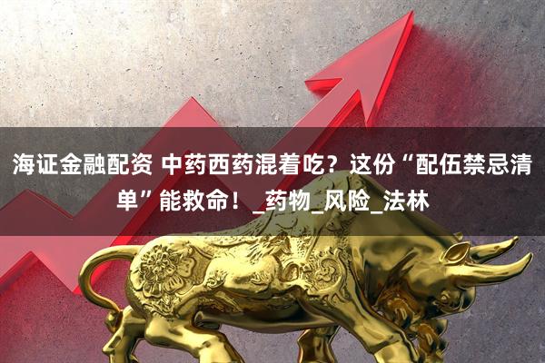 海证金融配资 中药西药混着吃？这份“配伍禁忌清单”能救命！_药物_风险_法林