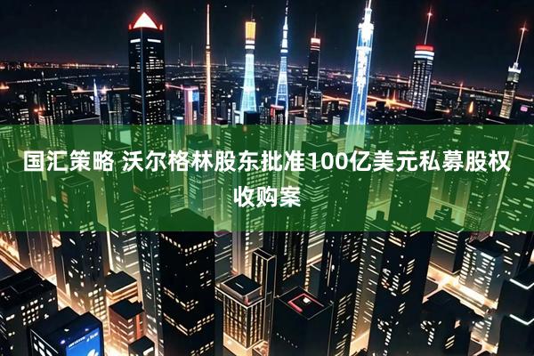 国汇策略 沃尔格林股东批准100亿美元私募股权收购案