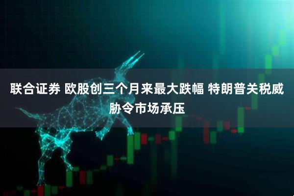 联合证券 欧股创三个月来最大跌幅 特朗普关税威胁令市场承压