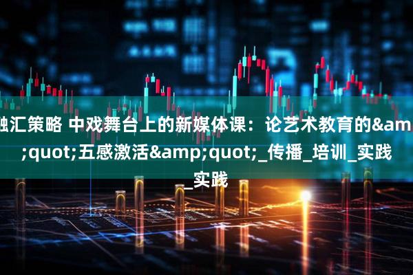 融汇策略 中戏舞台上的新媒体课：论艺术教育的&quot;五感激活&quot;_传播_培训_实践