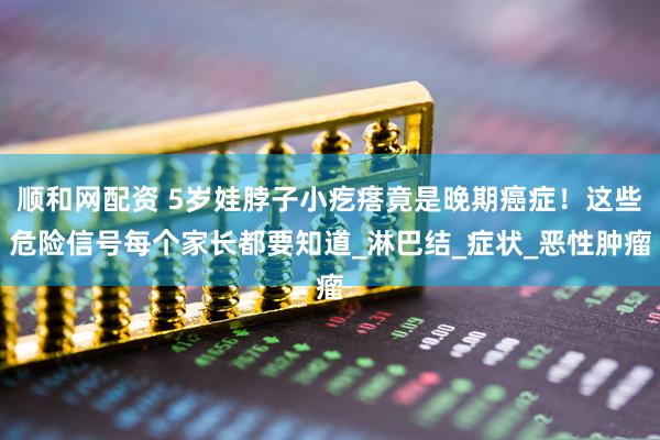 顺和网配资 5岁娃脖子小疙瘩竟是晚期癌症！这些危险信号每个家长都要知道_淋巴结_症状_恶性肿瘤
