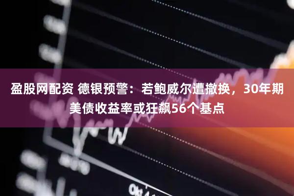 盈股网配资 德银预警：若鲍威尔遭撤换，30年期美债收益率或狂飙56个基点