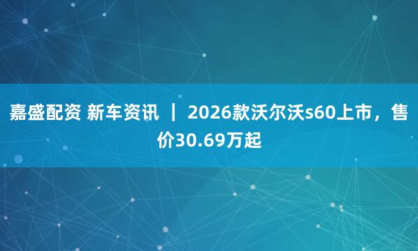 嘉盛配资 新车资讯 ｜ 2026款沃尔沃s60上市，售价30.69万起
