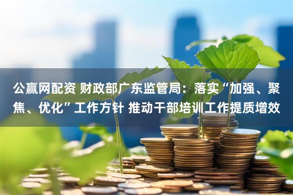公赢网配资 财政部广东监管局：落实“加强、聚焦、优化”工作方针 推动干部培训工作提质增效