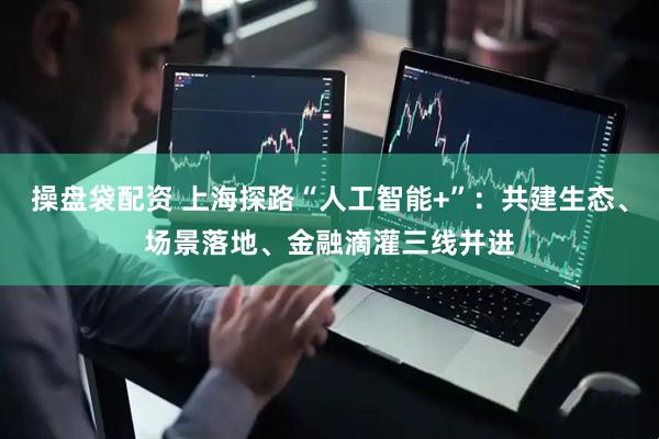 操盘袋配资 上海探路“人工智能+”：共建生态、场景落地、金融滴灌三线并进
