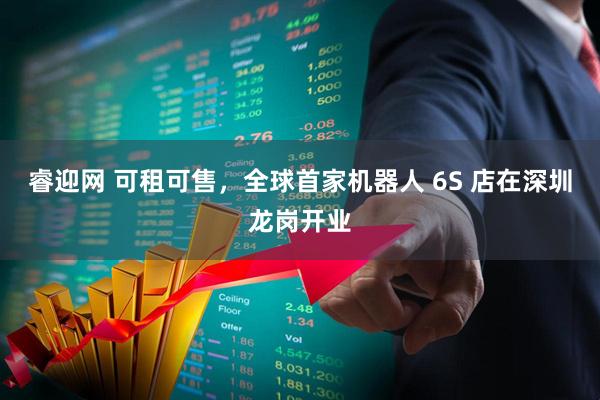 睿迎网 可租可售，全球首家机器人 6S 店在深圳龙岗开业