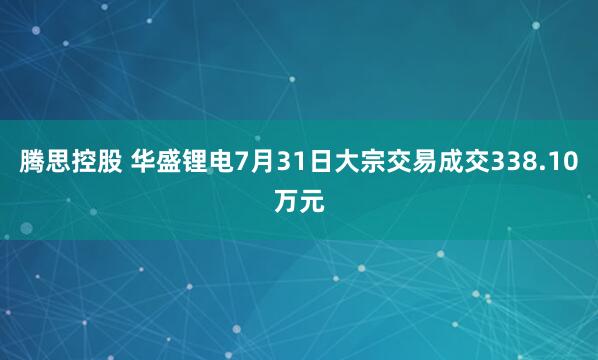 腾思控股 华盛锂电7月31日大宗交易成交338.10万元