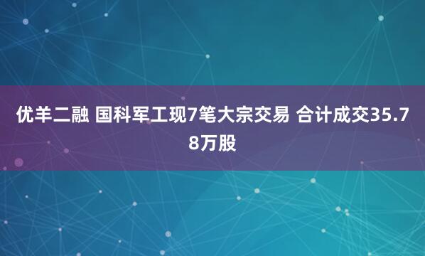 优羊二融 国科军工现7笔大宗交易 合计成交35.78万股