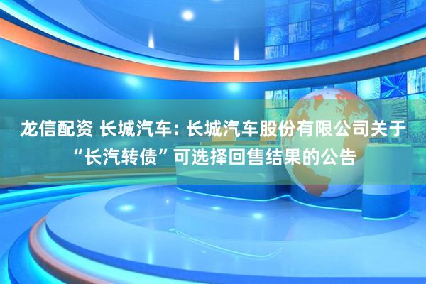 龙信配资 长城汽车: 长城汽车股份有限公司关于“长汽转债”可选择回售结果的公告