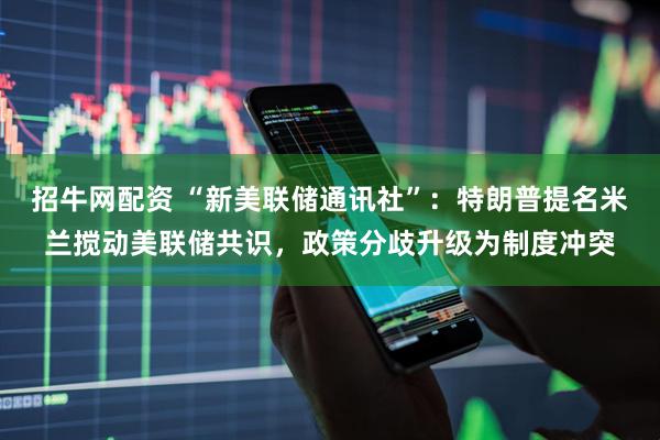 招牛网配资 “新美联储通讯社”：特朗普提名米兰搅动美联储共识，政策分歧升级为制度冲突