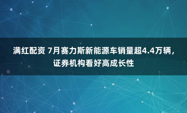 满红配资 7月赛力斯新能源车销量超4.4万辆，证券机构看好高成长性
