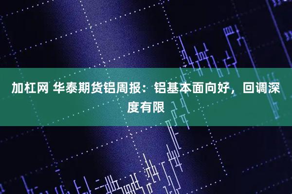 加杠网 华泰期货铝周报:铝基本面向好,回调深度有限