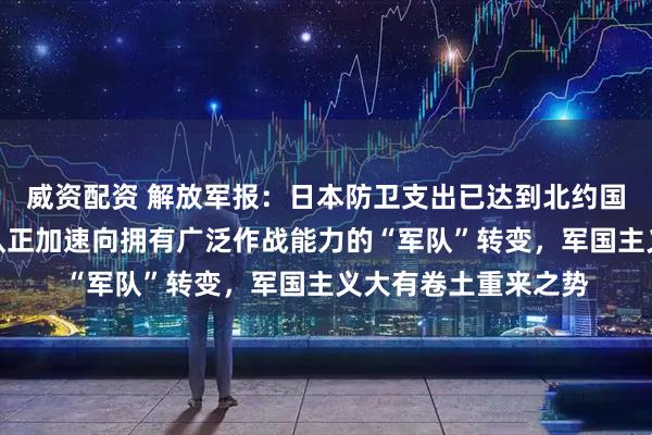 威资配资 解放军报：日本防卫支出已达到北约国家军费标准，自卫队正加速向拥有广泛作战能力的“军队”转变，军国主义大有卷土重来之势
