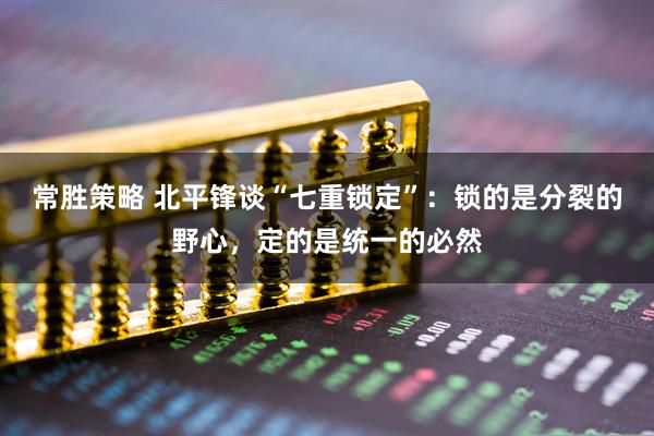 常胜策略 北平锋谈“七重锁定”:锁的是分裂的野心,定的是统一的必然