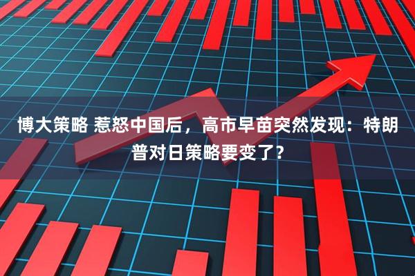 博大策略 惹怒中国后,高市早苗突然发现:特朗普对日策略要变了?