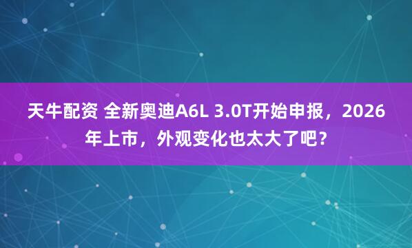天牛配资 全新奥迪A6L 3.0T开始申报，2026年上市，外观变化也太大了吧？