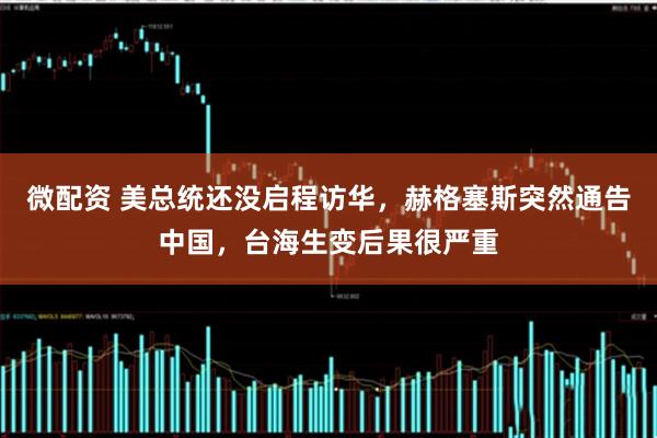 微配资 美总统还没启程访华,赫格塞斯突然通告中国,台海生变后果很严重