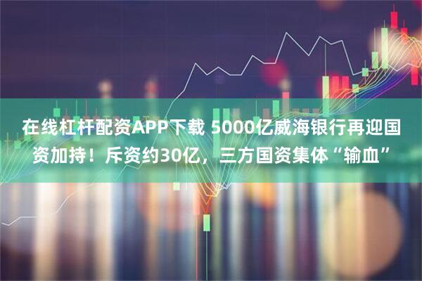 在线杠杆配资APP下载 5000亿威海银行再迎国资加持！斥资约30亿，三方国资集体“输血”