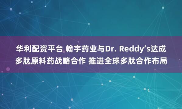 华利配资平台 翰宇药业与Dr. Reddy’s达成多肽原料药战略合作 推进全球多肽合作布局