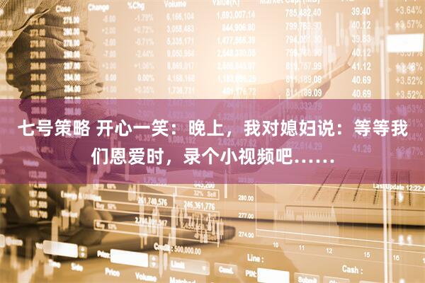 七号策略 开心一笑:晚上,我对媳妇说:等等我们恩爱时,录个小视频吧……