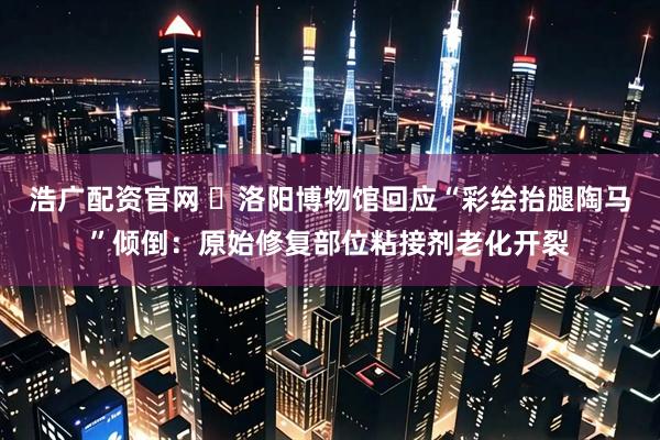 浩广配资官网 ​洛阳博物馆回应“彩绘抬腿陶马”倾倒：原始修复部位粘接剂老化开裂