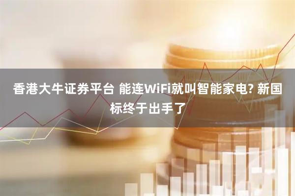 香港大牛证券平台 能连WiFi就叫智能家电? 新国标终于出手了