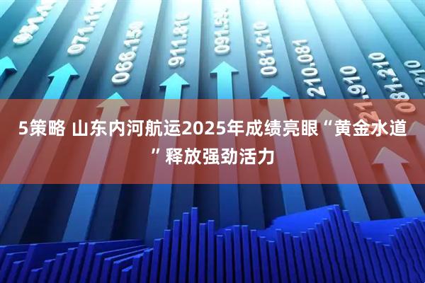 5策略 山东内河航运2025年成绩亮眼“黄金水道”释放强劲活力