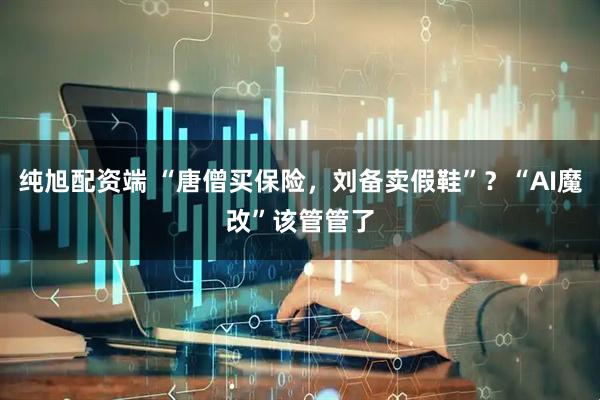 纯旭配资端 “唐僧买保险，刘备卖假鞋”？“AI魔改”该管管了