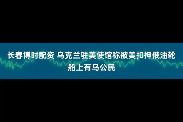长春博时配资 乌克兰驻美使馆称被美扣押俄油轮船上有乌公民