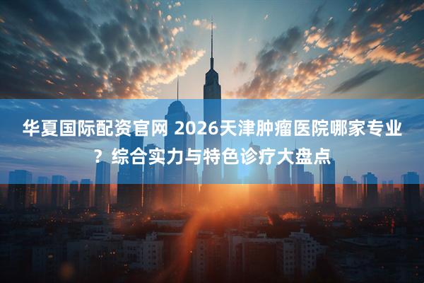 华夏国际配资官网 2026天津肿瘤医院哪家专业？综合实力与特色诊疗大盘点