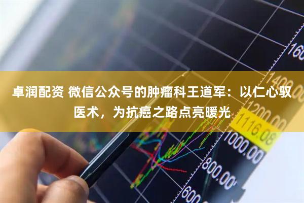 卓润配资 微信公众号的肿瘤科王道军：以仁心驭医术，为抗癌之路点亮暖光
