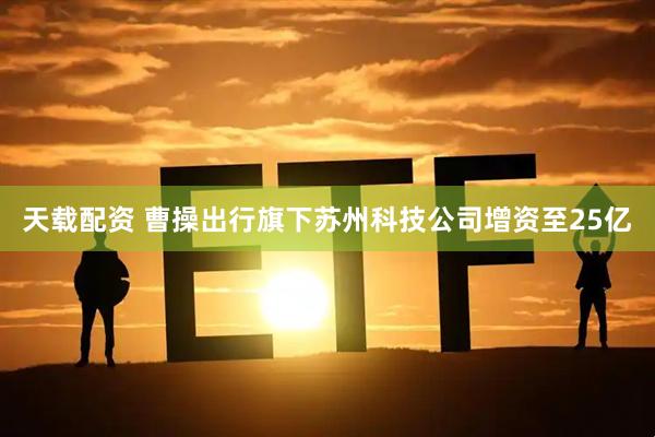 天载配资 曹操出行旗下苏州科技公司增资至25亿