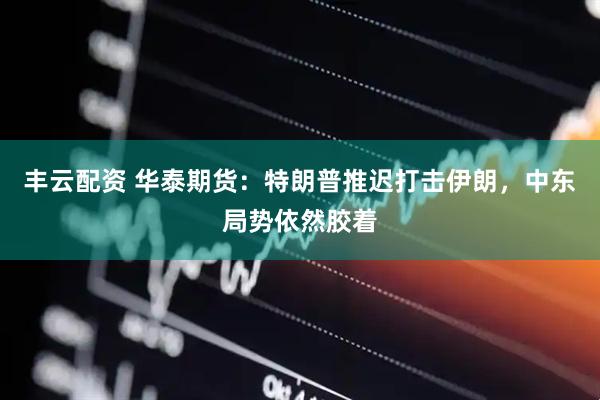 丰云配资 华泰期货：特朗普推迟打击伊朗，中东局势依然胶着