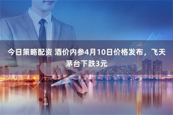 今日策略配资 酒价内参4月10日价格发布，飞天茅台下跌3元