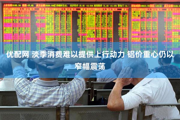 优配网 淡季消费难以提供上行动力 铝价重心仍以窄幅震荡